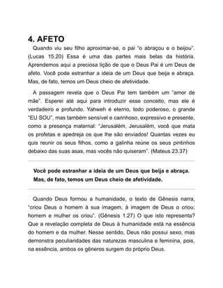4. AFETO
Quando viu seu filho aproximar-se, o pai “o abraçou e o beijou”.
(Lucas 15.20) Essa é uma das partes mais belas da história.
Aprendemos aqui a preciosa lição de que o Deus Pai é um Deus de
afeto. Você pode estranhar a ideia de um Deus que beija e abraça.
Mas, de fato, temos um Deus cheio de afetividade.
A passagem revela que o Deus Pai tem também um “amor de
mãe”. Esperei até aqui para introduzir esse conceito, mas ele é
verdadeiro e profundo. Yahweh é eterno, todo poderoso, o grande
“EU SOU”, mas também sensível e carinhoso, expressivo e presente,
como a presença maternal: “Jerusalém, Jerusalém, você que mata
os profetas e apedreja os que lhe são enviados! Quantas vezes eu
quis reunir os seus filhos, como a galinha reúne os seus pintinhos
debaixo das suas asas, mas vocês não quiseram”. (Mateus 23.37)
Você pode estranhar a ideia de um Deus que beija e abraça.
Mas, de fato, temos um Deus cheio de afetividade.
Quando Deus formou a humanidade, o texto de Gênesis narra,
“criou Deus o homem à sua imagem, à imagem de Deus o criou;
homem e mulher os criou”. (Gênesis 1.27) O que isto representa?
Que a revelação completa de Deus à humanidade está na essência
do homem e da mulher. Nesse sentido, Deus não possui sexo, mas
demonstra peculiaridades das naturezas masculina e feminina, pois,
na essência, ambos os gêneros surgem do próprio Deus.
 
