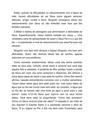 Então, quando há dificuldades no relacionamento com a figura da
mãe, haverá dificuldades de ver Deus como alguém sensível,
afetuoso, amigo, cordial e terno. Ninguém conseguirá elevar seu
relacionamento com Deus se não entender essa face que Ele
também expressa.
A Bíblia é repleta de passagens que demonstram a afetividade de
Deus. Especificamente, nessa história contada por Jesus ― uma
verdadeira carta de apresentação de quem o Deus Pai é e o que Ele
faz ― é autenticado o nível de relacionamento que esse Pai quer nos
oferecer.
Ninguém vive bem sem abraços e beijos! Ninguém vive bem sem
afetividade. Quem não desfruta desse tipo de carinho, apenas
sobrevive em sua existência.
Como comentei anteriormente, talvez você não tenha recebido
afeto de seus pais, contudo, ainda assim é possível que você seja
alguém feliz e realizado. A parábola do filho pródigo revela a paixão
de Deus por você, seu amor acessível e disponível. Ele oferece a
única água capaz de saciar a sua sede de carinho. Como Ele mesmo
afirmou naquela extraordinária conversa com a mulher samaritana:
“Quem beber desta água terá sede outra vez, mas quem beber da
água que eu lhe der nunca mais terá sede. Ao contrário, a água que
eu lhe der se tornará nele uma fonte de água a jorrar para a vida
eterna”. (João 4.13-14) Deus quer supri-lo com os seus ternos
afetos. Você deve estar se perguntando: “Como isso acontece?
Como um Deus invisível pode dar afeto?” A resposta é: por meio de
seu Espírito! O Espírito Santo é a expressão sensível e dócil de
Deus: “E eu rogarei ao Pai, e Ele vos dará outro Consolador, para
 