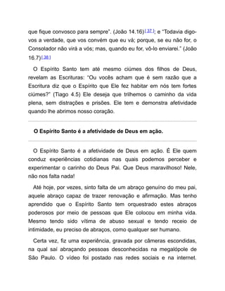 que fique convosco para sempre”. (João 14.16)[ 37 ]; e “Todavia digo-
vos a verdade, que vos convém que eu vá; porque, se eu não for, o
Consolador não virá a vós; mas, quando eu for, vô-lo enviarei.” (João
16.7)[ 38 ]
O Espírito Santo tem até mesmo ciúmes dos filhos de Deus,
revelam as Escrituras: “Ou vocês acham que é sem razão que a
Escritura diz que o Espírito que Ele fez habitar em nós tem fortes
ciúmes?” (Tiago 4.5) Ele deseja que trilhemos o caminho da vida
plena, sem distrações e prisões. Ele tem e demonstra afetividade
quando lhe abrimos nosso coração.
O Espírito Santo é a afetividade de Deus em ação.
O Espírito Santo é a afetividade de Deus em ação. É Ele quem
conduz experiências cotidianas nas quais podemos perceber e
experimentar o carinho do Deus Pai. Que Deus maravilhoso! Nele,
não nos falta nada!
Até hoje, por vezes, sinto falta de um abraço genuíno do meu pai,
aquele abraço capaz de trazer renovação e afirmação. Mas tenho
aprendido que o Espírito Santo tem orquestrado estes abraços
poderosos por meio de pessoas que Ele colocou em minha vida.
Mesmo tendo sido vítima de abuso sexual e tendo receio de
intimidade, eu preciso de abraços, como qualquer ser humano.
Certa vez, fiz uma experiência, gravada por câmeras escondidas,
na qual saí abraçando pessoas desconhecidas na megalópole de
São Paulo. O vídeo foi postado nas redes sociais e na internet.
 