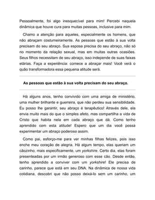 Pessoalmente, foi algo inesquecível para mim! Percebi naquela
dinâmica que houve cura para muitas pessoas, inclusive para mim.
Chamo a atenção para aqueles, especialmente os homens, que
não abraçam costumeiramente. As pessoas que estão à sua volta
precisam do seu abraço. Sua esposa precisa do seu abraço, não só
no momento da relação sexual, mas em muitas outras ocasiões.
Seus filhos necessitam de seu abraço, isso independe de suas faixas
etárias. Faça a experiência: comece a abraçar mais! Você verá o
quão transformadora essa pequena atitude será.
As pessoas que estão à sua volta precisam do seu abraço.
Há alguns anos, tenho convivido com uma amiga de ministério,
uma mulher brilhante e guerreira, que não perdeu sua sensibilidade.
Eu posso lhe garantir, seu abraço é terapêutico! Através dele, ela
envia muito mais do que o simples afeto, mas compartilha a vida de
Cristo que habita nela em cada abraço que dá. Como tenho
aprendido com esta atitude! Espero que um dia você possa
experimentar um abraço poderoso assim.
Como pai, esforço-me para ver minhas filhas felizes, pois isso
enche meu coração de alegria. Há algum tempo, elas queriam um
cãozinho, mais especificamente, um yorkshire. Certo dia, elas foram
presenteadas por um irmão generoso com esse cão. Desde então,
tenho aprendido a conviver com um yorkshire! Ele precisa de
carinho, parece que está em seu DNA. Na dinâmica de nossa vida
cotidiana, descobri que não posso deixá-lo sem um carinho, um
 