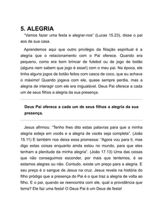 5. ALEGRIA
“Vamos fazer uma festa e alegrar-nos” (Lucas 15.23), disse o pai
aos de sua casa.
Aprendemos aqui que outro privilégio da filiação espiritual é a
alegria que o relacionamento com o Pai oferece. Quando era
pequeno, como era bom brincar de futebol ou de jogo de botão
(alguns nem sabem que jogo é esse!) com o meu pai. Na época, ele
tinha alguns jogos de botão feitos com casca de coco, que eu achava
o máximo! Quando jogava com ele, quase sempre perdia, mas a
alegria de interagir com ele era inigualável. Deus Pai oferece a cada
um de seus filhos a alegria da sua presença.
Deus Pai oferece a cada um de seus filhos a alegria da sua
presença.
Jesus afirmou: “Tenho lhes dito estas palavras para que a minha
alegria esteja em vocês e a alegria de vocês seja completa”. (João
15.11) E também nos deixa essa promessa: “Agora vou para ti, mas
digo estas coisas enquanto ainda estou no mundo, para que eles
tenham a plenitude da minha alegria”. (João 17.13) Uma das coisas
que não conseguimos esconder, por mais que tentemos, é se
estamos alegres ou não. Contudo, existe um preço para a alegria. E
seu preço é o sangue de Jesus na cruz. Jesus revela na história do
filho pródigo que a presença do Pai é o que traz a alegria de volta ao
filho. E o pai, quando se reencontra com ele, qual a providência que
toma? Ele faz uma festa! O Deus Pai é um Deus de festa!
 