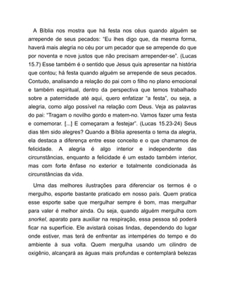 A Bíblia nos mostra que há festa nos céus quando alguém se
arrepende de seus pecados: “Eu lhes digo que, da mesma forma,
haverá mais alegria no céu por um pecador que se arrepende do que
por noventa e nove justos que não precisam arrepender-se”. (Lucas
15.7) Esse também é o sentido que Jesus quis apresentar na história
que contou; há festa quando alguém se arrepende de seus pecados.
Contudo, analisando a relação do pai com o filho no plano emocional
e também espiritual, dentro da perspectiva que temos trabalhado
sobre a paternidade até aqui, quero enfatizar “a festa”, ou seja, a
alegria, como algo possível na relação com Deus. Veja as palavras
do pai: “Tragam o novilho gordo e matem-no. Vamos fazer uma festa
e comemorar. [...] E começaram a festejar”. (Lucas 15.23-24) Seus
dias têm sido alegres? Quando a Bíblia apresenta o tema da alegria,
ela destaca a diferença entre esse conceito e o que chamamos de
felicidade. A alegria é algo interior e independente das
circunstâncias, enquanto a felicidade é um estado também interior,
mas com forte ênfase no exterior e totalmente condicionada às
circunstâncias da vida.
Uma das melhores ilustrações para diferenciar os termos é o
mergulho, esporte bastante praticado em nosso país. Quem pratica
esse esporte sabe que mergulhar sempre é bom, mas mergulhar
para valer é melhor ainda. Ou seja, quando alguém mergulha com
snorkel, aparato para auxiliar na respiração, essa pessoa só poderá
ficar na superfície. Ele avistará coisas lindas, dependendo do lugar
onde estiver, mas terá de enfrentar as intempéries do tempo e do
ambiente à sua volta. Quem mergulha usando um cilindro de
oxigênio, alcançará as águas mais profundas e contemplará belezas
 