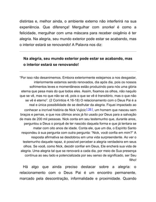 distintas e, melhor ainda, o ambiente externo não interferirá na sua
experiência. Que diferença! Mergulhar com snorkel é como a
felicidade, mergulhar com uma máscara para receber oxigênio é ter
alegria. Na alegria, seu mundo exterior pode estar se acabando, mas
o interior estará se renovando! A Palavra nos diz:
Na alegria, seu mundo exterior pode estar se acabando, mas
o interior estará se renovando!
“Por isso não desanimemos. Embora exteriormente estejamos a nos desgastar,
interiormente estamos sendo renovados, dia após dia, pois os nossos
sofrimentos leves e momentâneos estão produzindo para nós uma glória
eterna que pesa mais do que todos eles. Assim, fixamos os olhos, não naquilo
que se vê, mas no que não se vê, pois o que se vê é transitório, mas o que não
se vê é eterno”. (2 Coríntios 4.16-18) O relacionamento com o Deus Pai é a
real e única possibilidade de se desfrutar da alegria. Fiquei impactado ao
conhecer a incrível história de Nick Vujicic [ 39 ], um homem que nasceu sem
braços e pernas, e que nos últimos anos já foi usado por Deus para a salvação
de mais de 200 mil pessoas. Nick conta em seu testemunho que, durante anos,
perguntou a Deus o porquê de ter nascido daquela forma e que já tentara se
matar com oito anos de idade. Conta ele, que um dia, o Espírito Santo
respondeu à sua pergunta com outra pergunta: “Nick, você confia em mim?” A
resposta afirmativa se desdobrou em uma vida surpreendente. Ao ver o
testemunho daquele rapaz, é possível perceber a alegria verdadeira em seus
olhos. Se você, como Nick, decidir confiar em Deus, Ele encherá sua vida de
alegria. Uma alegria tal que se renovará a cada dia, por meio de Sua presença
contínua ao seu lado e potencializada por seu senso de significado, ser Seu
filho!
Há algo que ainda preciso destacar sobre a alegria: o
relacionamento com o Deus Pai é um encontro permanente,
marcado pela descontração, informalidade e proximidade. Quando
 