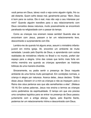 você pensa em Deus, talvez você o veja como alguém rígido, frio ou
até distante. Quem sofre desse mal, geralmente pensa: “Bem, Deus
é bom para os outros. Ele é real, mas não vejo o seu interesse por
mim!” Quando alguém transfere para o seu relacionamento com
Deus conceitos dessa natureza, muito possivelmente se encontrará
paralisada na religiosidade com o passar do tempo.
Como as crianças nos ensinam nesse sentido! Quando elas se
encontram com Jesus, passam a ter um relacionamento leve,
descontraído e surpreendente com Ele.
Lembro-me de quando há alguns anos, assumi o ministério infanto-
juvenil em minha igreja. Ali, encontrei um ambiente de muita
seriedade. Levado pelo Espírito de Deus, e aprendendo com outras
realidades de ministérios infantis no Brasil e no mundo, preferi dar
espaço para a alegria. Uma das coisas que tenho mais forte em
minha memória era quando as crianças aprendiam as histórias
bíblicas de uma maneira divertida.
Sinceramente, eu podia sentir a presença de Deus naquele
ambiente de uma forma muito perceptível. Em condições normais, a
criança é alegre por natureza. Acerca delas, Jesus declara: “Então
disse Jesus: Deixem vir a mim as crianças e não as impeçam; pois o
Reino dos céus pertence aos que são semelhantes a elas”. (Mateus
19.14) Em outras palavras, Jesus nos ensina a termos as crianças
como parâmetros da espiritualidade. O tempo em que era preciso
uma complexa logística para se entrar na presença de Deus passou
juntamente com a antiga aliança. Agora, pelo Espírito Santo,
podemos ter um relacionamento íntimo e descontraído com Deus.
 