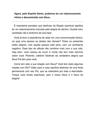 Agora, pelo Espírito Santo, podemos ter um relacionamento
íntimo e descontraído com Deus.
É importante perceber que desfrutar da filiação espiritual significa
ter um relacionamento marcado pela alegria do Senhor. Guarde isso:
santidade não é sinônimo de cara feia!
Você já teve a experiência de estar em uma comemoração festiva,
na qual uma pessoa se destoa das demais? Todos os presentes
estão alegres, mas aquela pessoa está séria, com um semblante
negativo. Esse tipo de atitude não combina mais com a sua vida.
Veja bem, você nasceu de novo! A morte não tem mais domínio
sobre você. Portanto, celebre! Desfrute da verdadeira alegria que
Deus Pai tem para você.
Como tem sido a sua relação com Deus? Você tem dado algumas
risadas com Ele? Voltar para a casa significa desfrutar de uma festa
permanente com seu Pai, que se estenderá por toda a eternidade.
Troque suas lentes espirituais, pois o nosso Deus é o Deus da
alegria!
 
