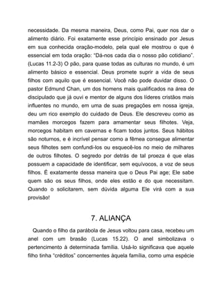 necessidade. Da mesma maneira, Deus, como Pai, quer nos dar o
alimento diário. Foi exatamente esse princípio ensinado por Jesus
em sua conhecida oração-modelo, pela qual ele mostrou o que é
essencial em toda oração: “Dá-nos cada dia o nosso pão cotidiano”.
(Lucas 11.2-3) O pão, para quase todas as culturas no mundo, é um
alimento básico e essencial. Deus promete suprir a vida de seus
filhos com aquilo que é essencial. Você não pode duvidar disso. O
pastor Edmund Chan, um dos homens mais qualificados na área de
discipulado que já ouvi e mentor de alguns dos líderes cristãos mais
influentes no mundo, em uma de suas pregações em nossa igreja,
deu um rico exemplo do cuidado de Deus. Ele descreveu como as
mamães morcegos fazem para amamentar seus filhotes. Veja,
morcegos habitam em cavernas e ficam todos juntos. Seus hábitos
são noturnos, e é incrível pensar como a fêmea consegue alimentar
seus filhotes sem confundi-los ou esquecê-los no meio de milhares
de outros filhotes. O segredo por detrás de tal proeza é que elas
possuem a capacidade de identificar, sem equívocos, a voz de seus
filhos. É exatamente dessa maneira que o Deus Pai age; Ele sabe
quem são os seus filhos, onde eles estão e do que necessitam.
Quando o solicitarem, sem dúvida alguma Ele virá com a sua
provisão!
7. ALIANÇA
Quando o filho da parábola de Jesus voltou para casa, recebeu um
anel com um brasão (Lucas 15.22). O anel simbolizava o
pertencimento à determinada família. Usá-lo significava que aquele
filho tinha “créditos” concernentes àquela família, como uma espécie
 