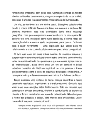 rompimento emocional com seus pais. Carregam consigo as feridas
abertas cultivadas durante anos, chegando ao ponto de trazer a óbito
esse que é um dos relacionamentos mais bonitos da humanidade.
Um dia, eu também “saí de minha casa”. Situações colecionadas
desde a minha infância fizeram-me fazer as malas e ir embora. No
primeiro momento, isso não aconteceu como uma mudança
geográfica, mas pelo rompimento emocional com os meus pais. No
decorrer do livro, mostrarei como tudo aconteceu e como reagi por
orientação divina e com a ajuda de pessoas, para que eu “voltasse
para a casa” novamente ― uma expressão que usarei para me
referir à volta a uma conexão efetiva com os pais, ainda que gradual.
O livro que está em suas mãos nasceu de maneira simples e
surpreendente quando participei de um retiro que tinha como objetivo
tratar da espiritualidade das pessoas e que em nossa igreja chama-
se “Restauração”. Esse retiro dura um fim de semana e busca
trabalhar questões do histórico espiritual de uma pessoa e trazer
direcionamentos para a cura de algumas disfunções emocionais. A
base para tudo que fazemos nesses encontros é a Palavra de Deus.
Tenho aplicado uma síntese do tema nesses encontros e tenho
percebido resultados importantes e transformadores. Gostaria que
você lesse com atenção estes testemunhos. São de pessoas que
participaram desses encontros, tiveram a oportunidade de expor sua
história e foram ministradas no tema da paternidade. Não divulgarei
o nome das pessoas a seguir, para manter sua privacidade; usarei
nomes fictícios para cada depoimento.
“Sempre duvidei do poder de Deus e das suas promessas. Não entendia porque
isso acontecia, apenas não conseguia acreditar 100% nas promessas e na Palavra
 