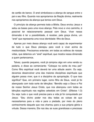 de cartão de banco. O anel simbolizava a aliança de sangue entre o
pai e seu filho. Quando nos apropriamos da filiação divina, realmente
nos apropriamos da aliança que temos com Deus.
O princípio da aliança permeia toda a Bíblia. Deus enviou Jesus e
selou as bases para uma nova aliança. Pelo novo e vivo caminho, é
possível ter relacionamento pessoal com Deus. Viver nessa
dimensão é ter a possibilidade, é receber, pela graça divina, um
“anel” que representa uma nova identidade: filho de Deus.
Apenas por meio dessa aliança você será capaz de experimentar
de tudo o que Deus planejou para você e viver acima da
mediocridade. Precisamos entender, em todas as esferas de nossas
vidas, que detemos um “anel” espiritual, que mostra nessa dimensão
a quem pertencemos.
Talvez, quando pequeno, você já comprou algo em uma venda ou
padaria, e disse ao comerciante: “Coloque na conta do meu pai!”
Como filho espiritual você deverá ter uma atitude assim. Ou seja,
devemos desenvolver uma das maiores disciplinas espirituais que
alguém possa viver, que é a disciplina da apropriação. O que isso
significa? Que, em primeiro lugar, como filho de Deus, você já foi
abençoado com toda sorte de bênçãos: “Bendito seja o Deus e Pai
de nosso Senhor Jesus Cristo, que nos abençoou com todas as
bênçãos espirituais nas regiões celestiais em Cristo”. (Efésios 1.3)
Ou seja: tudo o que você precisa para a vida já foi conquistado por
Jesus: “Seu divino poder nos deu todas as coisas de que
necessitamos para a vida e para a piedade, por meio do pleno
conhecimento daquele que nos chamou para a sua própria glória e
virtude. Dessa maneira, Ele nos deu as suas grandiosas e preciosas
 