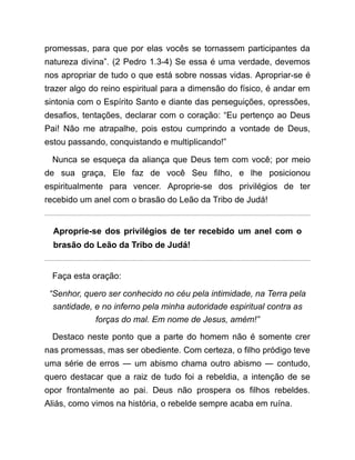 promessas, para que por elas vocês se tornassem participantes da
natureza divina”. (2 Pedro 1.3-4) Se essa é uma verdade, devemos
nos apropriar de tudo o que está sobre nossas vidas. Apropriar-se é
trazer algo do reino espiritual para a dimensão do físico, é andar em
sintonia com o Espírito Santo e diante das perseguições, opressões,
desafios, tentações, declarar com o coração: “Eu pertenço ao Deus
Pai! Não me atrapalhe, pois estou cumprindo a vontade de Deus,
estou passando, conquistando e multiplicando!”
Nunca se esqueça da aliança que Deus tem com você; por meio
de sua graça, Ele faz de você Seu filho, e lhe posicionou
espiritualmente para vencer. Aproprie-se dos privilégios de ter
recebido um anel com o brasão do Leão da Tribo de Judá!
Aproprie-se dos privilégios de ter recebido um anel com o
brasão do Leão da Tribo de Judá!
Faça esta oração:
“Senhor, quero ser conhecido no céu pela intimidade, na Terra pela
santidade, e no inferno pela minha autoridade espiritual contra as
forças do mal. Em nome de Jesus, amém!”
Destaco neste ponto que a parte do homem não é somente crer
nas promessas, mas ser obediente. Com certeza, o filho pródigo teve
uma série de erros ― um abismo chama outro abismo ― contudo,
quero destacar que a raiz de tudo foi a rebeldia, a intenção de se
opor frontalmente ao pai. Deus não prospera os filhos rebeldes.
Aliás, como vimos na história, o rebelde sempre acaba em ruína.
 