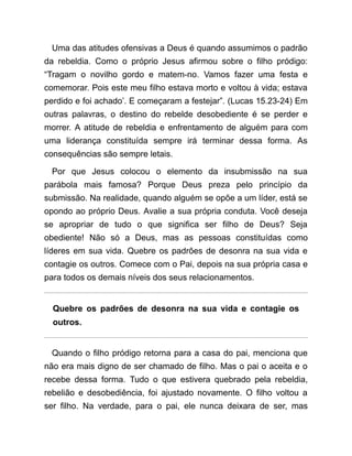 Uma das atitudes ofensivas a Deus é quando assumimos o padrão
da rebeldia. Como o próprio Jesus afirmou sobre o filho pródigo:
“Tragam o novilho gordo e matem-no. Vamos fazer uma festa e
comemorar. Pois este meu filho estava morto e voltou à vida; estava
perdido e foi achado’. E começaram a festejar”. (Lucas 15.23-24) Em
outras palavras, o destino do rebelde desobediente é se perder e
morrer. A atitude de rebeldia e enfrentamento de alguém para com
uma liderança constituída sempre irá terminar dessa forma. As
consequências são sempre letais.
Por que Jesus colocou o elemento da insubmissão na sua
parábola mais famosa? Porque Deus preza pelo princípio da
submissão. Na realidade, quando alguém se opõe a um líder, está se
opondo ao próprio Deus. Avalie a sua própria conduta. Você deseja
se apropriar de tudo o que significa ser filho de Deus? Seja
obediente! Não só a Deus, mas as pessoas constituídas como
líderes em sua vida. Quebre os padrões de desonra na sua vida e
contagie os outros. Comece com o Pai, depois na sua própria casa e
para todos os demais níveis dos seus relacionamentos.
Quebre os padrões de desonra na sua vida e contagie os
outros.
Quando o filho pródigo retorna para a casa do pai, menciona que
não era mais digno de ser chamado de filho. Mas o pai o aceita e o
recebe dessa forma. Tudo o que estivera quebrado pela rebeldia,
rebelião e desobediência, foi ajustado novamente. O filho voltou a
ser filho. Na verdade, para o pai, ele nunca deixara de ser, mas
 