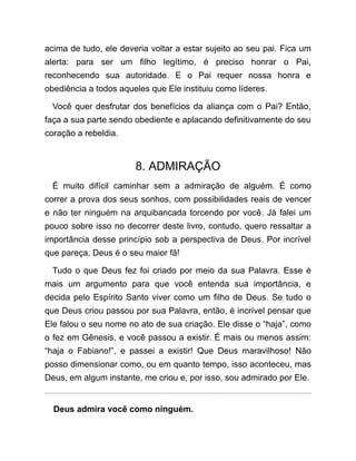 acima de tudo, ele deveria voltar a estar sujeito ao seu pai. Fica um
alerta: para ser um filho legítimo, é preciso honrar o Pai,
reconhecendo sua autoridade. E o Pai requer nossa honra e
obediência a todos aqueles que Ele instituiu como líderes.
Você quer desfrutar dos benefícios da aliança com o Pai? Então,
faça a sua parte sendo obediente e aplacando definitivamente do seu
coração a rebeldia.
8. ADMIRAÇÃO
É muito difícil caminhar sem a admiração de alguém. É como
correr a prova dos seus sonhos, com possibilidades reais de vencer
e não ter ninguém na arquibancada torcendo por você. Já falei um
pouco sobre isso no decorrer deste livro, contudo, quero ressaltar a
importância desse princípio sob a perspectiva de Deus. Por incrível
que pareça, Deus é o seu maior fã!
Tudo o que Deus fez foi criado por meio da sua Palavra. Esse é
mais um argumento para que você entenda sua importância, e
decida pelo Espírito Santo viver como um filho de Deus. Se tudo o
que Deus criou passou por sua Palavra, então, é incrível pensar que
Ele falou o seu nome no ato de sua criação. Ele disse o “haja”, como
o fez em Gênesis, e você passou a existir. É mais ou menos assim:
“haja o Fabiano!”, e passei a existir! Que Deus maravilhoso! Não
posso dimensionar como, ou em quanto tempo, isso aconteceu, mas
Deus, em algum instante, me criou e, por isso, sou admirado por Ele.
Deus admira você como ninguém.
 