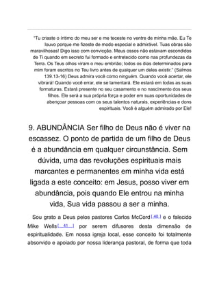 “Tu criaste o íntimo do meu ser e me teceste no ventre de minha mãe. Eu Te
louvo porque me fizeste de modo especial e admirável. Tuas obras são
maravilhosas! Digo isso com convicção. Meus ossos não estavam escondidos
de Ti quando em secreto fui formado e entretecido como nas profundezas da
Terra. Os Teus olhos viram o meu embrião; todos os dias determinados para
mim foram escritos no Teu livro antes de qualquer um deles existir.” (Salmos
139.13-16) Deus admira você como ninguém. Quando você acertar, ele
vibrará! Quando você errar, ele se lamentará. Ele estará em todas as suas
formaturas. Estará presente no seu casamento e no nascimento dos seus
filhos. Ele será a sua própria força e poder em suas oportunidades de
abençoar pessoas com os seus talentos naturais, experiências e dons
espirituais. Você é alguém admirado por Ele!
9. ABUNDÂNCIA Ser filho de Deus não é viver na
escassez. O ponto de partida de um filho de Deus
é a abundância em qualquer circunstância. Sem
dúvida, uma das revoluções espirituais mais
marcantes e permanentes em minha vida está
ligada a este conceito: em Jesus, posso viver em
abundância, pois quando Ele entrou na minha
vida, Sua vida passou a ser a minha.
Sou grato a Deus pelos pastores Carlos McCord[ 40 ] e o falecido
Mike Wells[ 41 ] por serem difusores desta dimensão de
espiritualidade. Em nossa igreja local, esse conceito foi totalmente
absorvido e apoiado por nossa liderança pastoral, de forma que toda
 