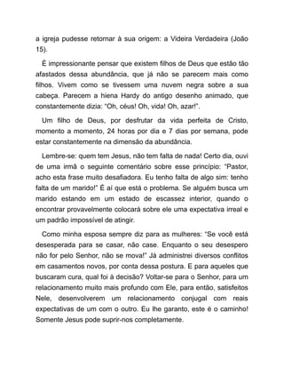 a igreja pudesse retornar à sua origem: a Videira Verdadeira (João
15).
É impressionante pensar que existem filhos de Deus que estão tão
afastados dessa abundância, que já não se parecem mais como
filhos. Vivem como se tivessem uma nuvem negra sobre a sua
cabeça. Parecem a hiena Hardy do antigo desenho animado, que
constantemente dizia: “Oh, céus! Oh, vida! Oh, azar!”.
Um filho de Deus, por desfrutar da vida perfeita de Cristo,
momento a momento, 24 horas por dia e 7 dias por semana, pode
estar constantemente na dimensão da abundância.
Lembre-se: quem tem Jesus, não tem falta de nada! Certo dia, ouvi
de uma irmã o seguinte comentário sobre esse princípio: “Pastor,
acho esta frase muito desafiadora. Eu tenho falta de algo sim: tenho
falta de um marido!” É aí que está o problema. Se alguém busca um
marido estando em um estado de escassez interior, quando o
encontrar provavelmente colocará sobre ele uma expectativa irreal e
um padrão impossível de atingir.
Como minha esposa sempre diz para as mulheres: “Se você está
desesperada para se casar, não case. Enquanto o seu desespero
não for pelo Senhor, não se mova!” Já administrei diversos conflitos
em casamentos novos, por conta dessa postura. E para aqueles que
buscaram cura, qual foi à decisão? Voltar-se para o Senhor, para um
relacionamento muito mais profundo com Ele, para então, satisfeitos
Nele, desenvolverem um relacionamento conjugal com reais
expectativas de um com o outro. Eu lhe garanto, este é o caminho!
Somente Jesus pode suprir-nos completamente.
 