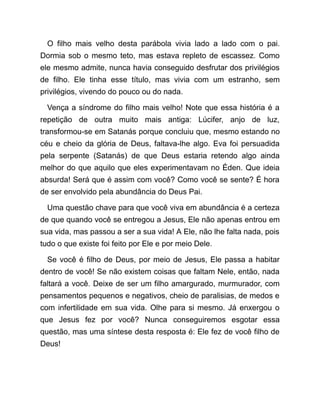 O filho mais velho desta parábola vivia lado a lado com o pai.
Dormia sob o mesmo teto, mas estava repleto de escassez. Como
ele mesmo admite, nunca havia conseguido desfrutar dos privilégios
de filho. Ele tinha esse título, mas vivia com um estranho, sem
privilégios, vivendo do pouco ou do nada.
Vença a síndrome do filho mais velho! Note que essa história é a
repetição de outra muito mais antiga: Lúcifer, anjo de luz,
transformou-se em Satanás porque concluiu que, mesmo estando no
céu e cheio da glória de Deus, faltava-lhe algo. Eva foi persuadida
pela serpente (Satanás) de que Deus estaria retendo algo ainda
melhor do que aquilo que eles experimentavam no Éden. Que ideia
absurda! Será que é assim com você? Como você se sente? É hora
de ser envolvido pela abundância do Deus Pai.
Uma questão chave para que você viva em abundância é a certeza
de que quando você se entregou a Jesus, Ele não apenas entrou em
sua vida, mas passou a ser a sua vida! A Ele, não lhe falta nada, pois
tudo o que existe foi feito por Ele e por meio Dele.
Se você é filho de Deus, por meio de Jesus, Ele passa a habitar
dentro de você! Se não existem coisas que faltam Nele, então, nada
faltará a você. Deixe de ser um filho amargurado, murmurador, com
pensamentos pequenos e negativos, cheio de paralisias, de medos e
com infertilidade em sua vida. Olhe para si mesmo. Já enxergou o
que Jesus fez por você? Nunca conseguiremos esgotar essa
questão, mas uma síntese desta resposta é: Ele fez de você filho de
Deus!
 