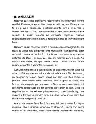 10. AMIZADE
Retornar para casa significava recomeçar o relacionamento com o
seu Pai. Recomeçar, em muitos casos, é partir do zero. Veja que não
foi o pai quem abandonou o relacionamento com o filho, mas o
inverso. Por isso, o filho precisou encontrar seu pai onde ele o havia
deixado. É assim também na dimensão espiritual, quando
estabelecemos um retorno para o relacionamento de intimidade com
Deus.
Baseado nesse conceito, temos o costume em nossa igreja de, em
todas as vezes que pregamos uma mensagem evangelística, fazer
um apelo para a reconciliação, direcionando as pessoas que estão
distantes do Deus Pai para que possam retornar para a casa. Na
maioria das vezes, os que aceitam esse convite um dia foram
pessoas atuantes e vibrantes, juntas ao Pai.
Contudo, também há a possibilidade de alguém nunca ter saído da
casa do Pai, mas ter se retirado da intimidade com Ele. Acabaram,
no decorrer do tempo, sendo pegos por algo que lhes roubou o
primeiro amor. Assim como aconteceu com a igreja de Éfeso, que
fora um dia elogiada por seu amor a Deus e, anos mais tarde, foi
duramente confrontada por ter deixado esse amor de lado. Creio da
seguinte forma: não existe o “primeiro amor”, no sentido de algo que
começa e termina; o primeiro amor é e deve ser o nosso único tipo
de amor em relação ao Deus Pai.
A amizade com o Deus Pai é fundamental para a nossa formação
espiritual. O que significa ser amigo de alguém? É saber com quem
contar, é ter afinidades, trocar confidências, demonstrar lealdade,
 
