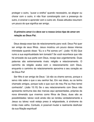 proteger o outro, “puxar a orelha” quando necessário, se alegrar ou
chorar com o outro, é não ficar constrangido com a presença do
outro, é ensinar e aprender com o outro etc. Essas atitudes resumem
um pouco do que significa ser amigo.
O primeiro amor é e deve ser o nosso único tipo de amor em
relação ao Deus Pai.
Deus deseja esse tipo de relacionamento para você. Deus Pai quer
ser amigo de seus filhos. Jesus mostrou um pouco dessa intensa
intimidade quando disse: “Eu e o Pai somos um”. (João 10.30) Que
rumo a sua espiritualidade tem tomado? Se você reconhece que não
há amizade da sua parte com Deus, reveja isso urgentemente. Duas
palavras são extremamente rivais: religião e relacionamento. O
caminho da religião acaba com o relacionamento com Deus,
enquanto o caminho do relacionamento aproxima o seu coração ao
de Deus Pai!
Ser filho é ser amigo de Deus: “Já não os chamo servos, porque o
servo não sabe o que o seu senhor faz. Em vez disso, eu os tenho
chamado amigos, porque tudo o que ouvi de meu Pai eu lhes tornei
conhecido”. (João 15.15) Se o seu relacionamento com Deus não
apresenta nenhuma das dez marcas aqui apresentadas, próprias da
nova dimensão que vivemos como filhos de Deus, duas são as
possibilidades: talvez você ainda não se rendeu verdadeiramente a
Jesus ou talvez você esteja preso à religiosidade, à síndrome do
irmão mais velho. Contudo, é possível mudar e realmente desfrutar
da sua filiação espiritual!
 