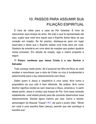 10. PASSOS PARA ASSUMIR SUA
FILIAÇÃO ESPIRITUAL
É hora de voltar para a casa do Pai Celestial. É hora de
reencontrar seus braços de amor. De tudo o que foi apresentado até
aqui, sugiro que você leve aquilo que o Espírito Santo falou ao seu
coração em oração. Se for preciso, desloque-se para um lugar
reservado e deixe que o Espírito realize uma linda obra em você.
Gostaria de orientá-lo em uma série de orações que podem ajudá-lo
nesse processo. Em atitude de oração, siga o roteiro proposto a
seguir.
1º Passo: confesse que Jesus Cristo é o seu Senhor e
Salvador
Tudo começa neste ponto. Só é possível ser filho de Deus se você
receber e reconhecer que a obra de Cristo na cruz é fundamental e
determinante para o seu relacionamento com Deus.
Saber quem é Jesus e respeitá-lo é uma coisa; tê-lo como o
proprietário da sua vida é bem diferente. Na prática, tê-lo como
Senhor significa render-se sem reservas a Deus, amando-o. A partir
desse ponto, Jesus o conduz aos braços do Pai. Com essa conexão
estabelecida, você estará pronto para tão somente desenvolver esse
relacionamento. Decida agora mesmo por isso. Como o taxista,
personagem do Musical “Casas”[ 42 ], diz para o jovem Alex: “Morar
em você é uma escolha Dele (Jesus); permitir que isto aconteça é
escolha sua”.
 