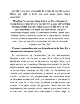 Convido você a fazer uma oração de entrega da sua vida a Jesus.
Mesmo que você já tenha feito uma oração assim, faça-a
novamente.
“Meu Deus Pai, creio que Jesus Cristo é teu filho, o Salvador do
mundo. Creio que Ele morreu na cruz por mim, e levou sobre si todos
os meus pecados. Creio que Jesus ressuscitou dos mortos e está
agora assentado à Tua destra e que por meio de Jesus sou
reconciliado contigo e posso ser chamado de teu filho. Crendo nesta
verdade, declaro o quanto eu preciso de Ti, Jesus. Perdoa os meus
pecados, salva-me, vem habitar dentro de mim e transformar o meu
viver. Quero ser nascido de novo e viver uma vida de intimidade
contigo e com Deus Pai.”
2º passo: arrependa-se do seu distanciamento de Deus Pai e
reate seu relacionamento com Ele
Ao descrevermos as características de um relacionamento
afetuoso e íntimo do Pai com os seus filhos, talvez você tenha
identificado áreas em que há lacunas em sua vida. Talvez você
esteja sentindo as dores de um filho que vive afastado de seu Pai,
seja fisicamente, seja estando dentro de sua própria casa. É tempo
de retornar, de reconectar-se com Ele. Então, ore: “Pai, confesso que
durante muito tempo estive distante da verdade de que posso ser
chamado de Teu filho. Peço-Te perdão por tanto tempo estar longe
de Ti e pelas atitudes que tomei, que me levaram a me distanciar
cada vez mais de Ti. Reconheço as feridas que existem em meu
coração, e Te peço perdão por guardá-las dentro de mim, me
afastando cada vez mais de Ti e das pessoas que o Senhor colocou
ao meu lado. Não quero mais viver longe do Senhor. Hoje, eu
 