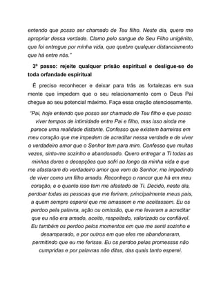 entendo que posso ser chamado de Teu filho. Neste dia, quero me
apropriar dessa verdade. Clamo pelo sangue de Seu Filho unigênito,
que foi entregue por minha vida, que quebre qualquer distanciamento
que há entre nós.”
3º passo: rejeite qualquer prisão espiritual e desligue-se de
toda orfandade espiritual
É preciso reconhecer e deixar para trás as fortalezas em sua
mente que impedem que o seu relacionamento com o Deus Pai
chegue ao seu potencial máximo. Faça essa oração atenciosamente.
“Pai, hoje entendo que posso ser chamado de Teu filho e que posso
viver tempos de intimidade entre Pai e filho, mas isso ainda me
parece uma realidade distante. Confesso que existem barreiras em
meu coração que me impedem de acreditar nessa verdade e de viver
o verdadeiro amor que o Senhor tem para mim. Confesso que muitas
vezes, sinto-me sozinho e abandonado. Quero entregar a Ti todas as
minhas dores e decepções que sofri ao longo da minha vida e que
me afastaram do verdadeiro amor que vem do Senhor, me impedindo
de viver como um filho amado. Reconheço o rancor que há em meu
coração, e o quanto isso tem me afastado de Ti. Decido, neste dia,
perdoar todas as pessoas que me feriram, principalmente meus pais,
a quem sempre esperei que me amassem e me aceitassem. Eu os
perdoo pela palavra, ação ou omissão, que me levaram a acreditar
que eu não era amado, aceito, respeitado, valorizado ou confiável.
Eu também os perdoo pelos momentos em que me senti sozinho e
desamparado, e por outros em que eles me abandonaram,
permitindo que eu me ferisse. Eu os perdoo pelas promessas não
cumpridas e por palavras não ditas, das quais tanto esperei.
 