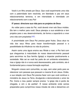 Você é um filho amado por Deus. Que você experimente uma vida
com a paternidade bem resolvida, em liberdade e paz em seus
relacionamentos terrenos, e em intensidade e intimidade um
relacionamento com o seu Pai!
5º passo: direcione sua vida para os projetos de Deus
Ao voltar para a casa do Pai, você deverá viver sob Seus moldes.
Ele tem o melhor para você. Deus planejou a sua existência e tem
projetos para o seu desenvolvimento, de forma a capacitá-lo a viver
uma vida com propósitos[ 43 ].
A proximidade com Deus Pai precisa gerar frutos. Deus atua na
vida dos seus filhos para trazer transformação pessoal e a
possibilidade da influência na vida do próximo.
Assim como uma águia ensina seu filhote a voar, o Pai fará com
que cheguemos à maturidade do nosso desenvolvimento pessoal
para servirmos na Sua família (Igreja) e impactar positivamente a
sociedade. Não sei se você faz parte de um ambiente eclesiástico,
mas a Igreja não é e nunca será desnecessária, pelo contrário, ela é
fundamental para a nossa formação espiritual.
Ninguém cresce sem comunhão, ou seja, sem estar perto para se
relacionar com pessoas que possuem a mesma fé em Jesus. Então,
a sua relação com Deus Pai precisa fazer com que você continue o
ministério de Jesus na Terra, divulgando e demonstrando o amor do
Pai. Como o meu pastor sempre ensina: “a igreja não é ponto de
chegada, e sim o de partida”. É nesse ambiente onde somos
preparados para cumprirmos nossa missão de vida e deixarmos um
 