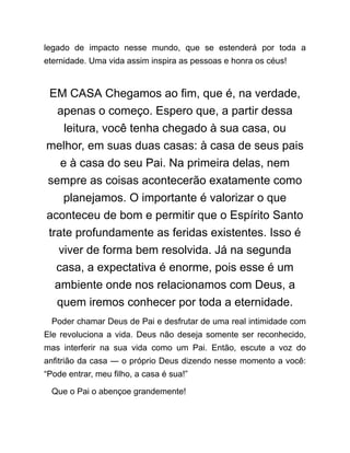 legado de impacto nesse mundo, que se estenderá por toda a
eternidade. Uma vida assim inspira as pessoas e honra os céus!
EM CASA Chegamos ao fim, que é, na verdade,
apenas o começo. Espero que, a partir dessa
leitura, você tenha chegado à sua casa, ou
melhor, em suas duas casas: à casa de seus pais
e à casa do seu Pai. Na primeira delas, nem
sempre as coisas acontecerão exatamente como
planejamos. O importante é valorizar o que
aconteceu de bom e permitir que o Espírito Santo
trate profundamente as feridas existentes. Isso é
viver de forma bem resolvida. Já na segunda
casa, a expectativa é enorme, pois esse é um
ambiente onde nos relacionamos com Deus, a
quem iremos conhecer por toda a eternidade.
Poder chamar Deus de Pai e desfrutar de uma real intimidade com
Ele revoluciona a vida. Deus não deseja somente ser reconhecido,
mas interferir na sua vida como um Pai. Então, escute a voz do
anfitrião da casa ― o próprio Deus dizendo nesse momento a você:
“Pode entrar, meu filho, a casa é sua!”
Que o Pai o abençoe grandemente!
 