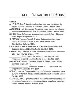 REFERÊNCIAS BIBLIOGRÁFICAS
LIVROS
ALLENDER, Dan B. Lágrimas Secretas: cura para as vítimas de
abuso sexual na infância. São Paulo: Mundo Cristão, 1999.
ANDERSON, Neil. Quebrando Correntes: como vencer o maligno e
encontrar liberdade em Cristo. São Paulo: Mundo Cristão, 2007.
BAKER, John. Celebrando a recuperação: guia do líder. São José
dos Campos: Propósitos. 2007.
CHAMPLIN, Norman Russel. O Novo Testamento interpretado
versículo por versículo. vl. 4. São Paulo: MILLENIUM
Distribuidora Cultural, 1987.
CIÊNCIA DOS PECADOS CAPITAIS, Revista Superinteressante
Especial, Edição 302A. São Paulo: Ed. Abril, 2012.
CRABB, Larry. Conexão: o plano de Deus visando a cura emocional.
São Paulo: Mundo Cristão, 1999.
___________. Em nome do Pai: um modo revolucionário de
relacionar-se com Deus. São Paulo: Mundo Cristão, 2007.
DAMASCENO, Fábio. O Mistério Macho & Fêmea. São José dos
Campos: Inspire, 2011.
__________________. Psicologia do perdão: como perdoar até o
imperdoável. Vinhedo: IFC, 2007.
DOBSON, James. Conversa Franca: um bate papo imperdível sobre
o papel do homem no relacionamento familiar. São Paulo: Mundo
Cristão, 1997.
ELDREGE, John. A grande aventura masculina: como encontrar seu
coração selvagem e encontrar uma vida de desafios e emoções.
Rio de Janeiro: Thomas Nelson, 2007.
 