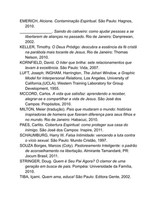 EMERICH, Alcione. Contaminação Espiritual. São Paulo: Hagnos,
2010.
_______________. Saindo do cativeiro: como ajudar pessoas a se
libertarem de alianças no passado. Rio de Janeiro: Danprewan,
2002.
KELLER, Timothy. O Deus Pródigo: descubra a essência da fé cristã
na parábola mais tocante de Jesus. Rio de Janeiro: Thomas
Nelson, 2010.
KORNFIELD, David. O líder que brilha: sete relacionamentos que
levam à excelência. São Paulo: Vida, 2007.
LUFT, Joseph; INGHAM, Harrington, The Johari Window, a Graphic
Model for Interpersonal Relations, Los Angeles, University of
California,(UCLA), Western Training Laboratory for Group
Development, 1955.
MCCORD, Carlos. A vida que satisfaz: aprendendo a receber,
alegrar-se e compartilhar a vida de Jesus. São José dos
Campos: Propósitos, 2010.
MILTON, Meier (tradução). Pais que mudaram o mundo: histórias
inspiradoras de homens que fizeram diferença para seus filhos e
no mundo. Rio de Janeiro: Habacuc, 2010.
PAES, Carlito. Cobertura Espiritual: como proteger sua casa do
inimigo. São José dos Campos: Inspire, 2011.
SCHAUMBURG, Harry W. Falsa Intimidade: vencendo a luta contra
o vício sexual. São Paulo: Mundo Cristão, 1997.
SOUZA Borges, Marcos (Coty). Pastoreamento Inteligente: o padrão
de aconselhamento na libertação. Almirante Tamandaré, PR:
Jocum Brasil, 2011.
STRINGER, Doug. Quem é Seu Pai Agora? O clamor de uma
geração em busca de pais. Pompéia: Universidade da Família,
2010.
TIBA, Içami. Quem ama, educa! São Paulo: Editora Gente, 2002.
 
