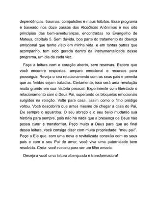 dependências, traumas, compulsões e maus hábitos. Esse programa
é baseado nos doze passos dos Alcoólicos Anônimos e nos oito
princípios das bem-aventuranças, encontradas no Evangelho de
Mateus, capítulo 5. Sem dúvida, boa parte do tratamento da doença
emocional que tenho visto em minha vida, e em tantas outras que
acompanho, tem sido gerada dentro da instrumentalidade desse
programa, um dia de cada vez.
Faça a leitura com o coração aberto, sem reservas. Espero que
você encontre respostas, amparo emocional e recursos para
prosseguir. Reveja o seu relacionamento com os seus pais e permita
que as feridas sejam tratadas. Certamente, isso será uma revolução
muito grande em sua história pessoal. Experimente com liberdade o
relacionamento com o Deus Pai, superando os bloqueios emocionais
surgidos na relação. Volte para casa, assim como o filho pródigo
voltou. Você descobrirá que antes mesmo de chegar à casa do Pai,
Ele sempre o aguardou. O seu abraço e o seu beijo mudarão sua
história para sempre, pois não há nada que a presença de Deus não
possa curar e transformar. Peço muito a Deus para que ao final
dessa leitura, você consiga dizer com muita propriedade: “meu pai!”.
Peço a Ele que, com uma nova e revitalizada conexão com os seus
pais e com o seu Pai de amor, você viva uma paternidade bem
resolvida. Creia: você nasceu para ser um filho amado.
Desejo a você uma leitura abençoada e transformadora!
 