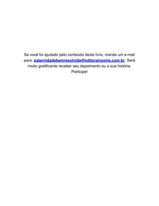 Se você foi ajudado pelo conteúdo deste livro, mande um e-mail
para: paternidadebemresolvida@editorainspire.com.br. Será
muito gratificante receber seu depoimento ou a sua história.
Participe!
 