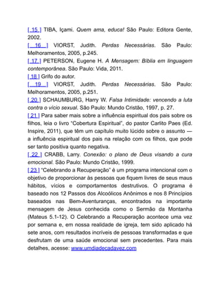 [ 15 ] TIBA, Içami. Quem ama, educa! São Paulo: Editora Gente,
2002.
[ 16 ] VIORST, Judith. Perdas Necessárias. São Paulo:
Melhoramentos, 2005, p.245.
[ 17 ] PETERSON, Eugene H. A Mensagem: Bíblia em linguagem
contemporânea. São Paulo: Vida, 2011.
[ 18 ] Grifo do autor.
[ 19 ] VIORST, Judith. Perdas Necessárias. São Paulo:
Melhoramentos, 2005, p.251.
[ 20 ] SCHAUMBURG, Harry W. Falsa Intimidade: vencendo a luta
contra o vício sexual. São Paulo: Mundo Cristão, 1997, p. 27.
[ 21 ] Para saber mais sobre a influência espiritual dos pais sobre os
filhos, leia o livro “Cobertura Espiritual”, do pastor Carlito Paes (Ed.
Inspire, 2011), que têm um capítulo muito lúcido sobre o assunto ―
a influência espiritual dos pais na relação com os filhos, que pode
ser tanto positiva quanto negativa.
[ 22 ] CRABB, Larry. Conexão: o plano de Deus visando a cura
emocional. São Paulo: Mundo Cristão, 1999.
[ 23 ] “Celebrando a Recuperação” é um programa intencional com o
objetivo de proporcionar às pessoas que fiquem livres de seus maus
hábitos, vícios e comportamentos destrutivos. O programa é
baseado nos 12 Passos dos Alcoólicos Anônimos e nos 8 Princípios
baseados nas Bem-Aventuranças, encontrados na importante
mensagem de Jesus conhecida como o Sermão da Montanha
(Mateus 5.1-12). O Celebrando a Recuperação acontece uma vez
por semana e, em nossa realidade de igreja, tem sido aplicado há
sete anos, com resultados incríveis de pessoas transformadas e que
desfrutam de uma saúde emocional sem precedentes. Para mais
detalhes, acesse: www.umdiadecadavez.com
 