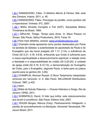 [ 24 ] DAMASCENO, Fábio. O Mistério Macho & Fêmea. São José
dos Campos: Inspire. 2011, p. 45.
[ 25 ] DAMASCENO, Fábio. Psicologia do perdão: como perdoar até
o imperdoável. Vinhedo: IFC, 2007.
[ 26 ] Bíblia Almeida Corrigida e Fiel (ACF). Sociedade Bíblica
Trinitariana do Brasil, 1994.
[ 27 ] GRULHA, Thiago. Tempo para Amar. In: Meus Passos no
Tempo. São Paulo, Salluz Productions, 2010. Faixa 10.
[ 28 ] Para mais detalhes, acesse: www.umdiadecadavez.com
[ 29 ] Champlin ainda apresenta como pontos destacados por Paulo
na epístola de Gálatas: a autenticidade do apostolado do Paulo e do
Evangelho que ele havia pregado (Gl 1.11; 2.14); a suficiência de
Cristo (Gl 2.21; 3.18; 4.8-9), enfocando que Cristo é suficiente para
a nossa espiritualidade e desenvolvimento espiritual; a relação entre
a liberdade e a responsabilidade do cristão (Gl 5.22-24); a unidade
da igreja cristã (Gl 5.15; 6.12-13); a democratização do Evangelho
de Cristo, pois o Evangelho, segundo Paulo, é tanto para os judeus
quanto para os gentios (Gl. 3.26).
[ 30 ] CHAMPLIN, Norman Russel. O Novo Testamento interpretado
versículo por versículo. vl. 4. São Paulo: MILLENIUM Distribuidora
Cultural, 1987, p.432.
[ 31 ] Idem.
[ 32 ] Bíblia de Estudo Palavras ― Chaves Hebraico e Grego. Rio de
Janeiro: CPAD, 2011.
[ 33 ] KORNFIELD, David. O líder que brilha: sete relacionamentos
que levam à excelência. São Paulo: Editora Vida, 2007.
[ 34 ] SOUZA Borges, Marcos (Coty). Pastoreamento Inteligente: o
padrão de aconselhamento na libertação. Almirante Tamandaré, PR:
Jocum Brasil, 2011.
 