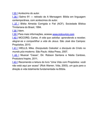 [ 35 ] Acréscimo do autor.
[ 36 ] Salmo 91 ― retirado de A Mensagem: Bíblia em linguagem
contemporânea, com acréscimos do autor.
[ 37 ] Bíblia Almeida Corrigida e Fiel (ACF). Sociedade Bíblica
Trinitariana do Brasil, 1994.
[ 38 ] Idem.
[ 39 ] Para mais informações, acesse www.nickvujicic.com
[ 40 ] MCCORD, Carlos. A vida que satisfaz: aprendendo a receber,
alegrar-se e compartilhar a vida de Jesus. São José dos Campos:
Propósitos, 2010.
[ 41 ] WELLS, Mike. Discipulado Celestial: o discípulo de Cristo no
mundo pós-moderno. São Paulo: Abba Press, 2007.
[ 42 ] Musical “Casas”, Dir. Robson Santana e Nádia Cardoso,
Produtora Inspire, 2011.
[ 43 ] Recomendo a leitura do livro “Uma Vida com Propósitos: você
não está aqui por acaso” (Rick Warren. Vida, 2003), um guia para a
direção à vida totalmente fundamentada na Bíblia.
 