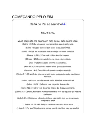 COMEÇANDO PELO FIM
Carta do Pai ao seu filho [ 2 ]
MEU FILHO,
Você pode não me conhecer, mas eu sei tudo sobre você.
(Salmo 139.1) Eu sei quando você se senta e quando se levanta.
(Salmo 139.2) Eu conheço bem todos os seus caminhos.
(Salmo 139.3) E até os cabelos da sua cabeça são todos contados.
(Mateus 10.29-31) Pois você foi feito à minha imagem.
(Gênesis 1.27) Em mim você vive, se move e tem existido.
(Atos 17.28) Pois você é a minha descendência.
(Atos 17.28) Eu te conheci mesmo antes que você existisse.
(Jeremias 1.4-5) E escolhi você quando planejava a criação.
(Efésios 1.11-12) Você não foi um erro, pois todos os seus dias estão escritos em
meu livro.
(Salmo 139.15-16) Você foi feito de forma admirável e maravilhosa.
(Salmo 139.14 ) Eu formei você no ventre da sua mãe.
(Salmo 139.13) E tirei você do ventre dela no dia do seu nascimento.
(Salmo 71.6) Contudo, tenho sido mal representado a você por aqueles que não me
conhecem.
(João 8.41-44) Saiba que não estou distante e zangado, pois sou a expressão
completa do amor.
(1 João 4.16) E o meu desejo é derramar meu amor sobre você.
(1 João 3.1) Por que? Simplesmente porque você é meu filho, e eu sou seu Pai.
 