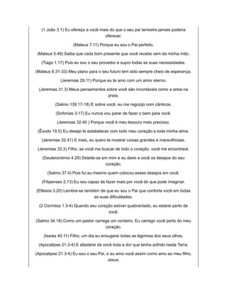 (1 João 3.1) Eu ofereço a você mais do que o seu pai terrestre jamais poderia
oferecer.
(Mateus 7.11) Porque eu sou o Pai perfeito.
(Mateus 5.48) Saiba que cada bom presente que você recebe vem da minha mão.
(Tiago 1.17) Pois eu sou o seu provedor e supro todas as suas necessidades.
(Mateus 6.31-33) Meu plano para o seu futuro tem sido sempre cheio de esperança.
(Jeremias 29.11) Porque eu te amo com um amor eterno.
(Jeremias 31.3) Meus pensamentos sobre você são incontáveis como a areia na
praia.
(Salmo 139.17-18) E sobre você, eu me regozijo com cânticos.
(Sofonias 3.17) Eu nunca vou parar de fazer o bem para você.
(Jeremias 32.40 ) Porque você é meu tesouro mais precioso.
(Êxodo 19.5) Eu desejo te estabelecer com todo meu coração e toda minha alma.
(Jeremias 32.41) E mais, eu quero te mostrar coisas grandes e maravilhosas.
(Jeremias 33.3) Filho, se você me buscar de todo o coração, você me encontrará.
(Deuteronômio 4.29) Deleite-se em mim e eu darei a você os desejos do seu
coração.
(Salmo 37.4) Pois fui eu mesmo quem colocou esses desejos em você.
(Filipenses 2.13) Eu sou capaz de fazer mais por você do que pode imaginar.
(Efésios 3.20) Lembre-se também de que eu sou o Pai que conforta você em todas
as suas dificuldades.
(2 Coríntios 1.3-4) Quando seu coração estiver quebrantado, eu estarei perto de
você.
(Salmo 34.18) Como um pastor carrega um cordeiro, Eu carrego você perto do meu
coração.
(Isaías 40.11) Filho, um dia eu enxugarei todas as lágrimas dos seus olhos.
(Apocalipse 21.3-4) E afastarei de você toda a dor que tenha sofrido nesta Terra.
(Apocalipse 21.3-4) Eu sou o seu Pai, e eu amo você assim como amo ao meu filho,
Jesus.
 