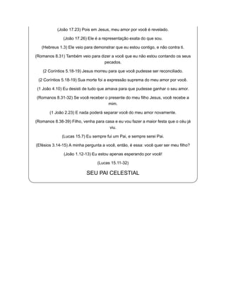 (João 17.23) Pois em Jesus, meu amor por você é revelado.
(João 17.26) Ele é a representação exata do que sou.
(Hebreus 1.3) Ele veio para demonstrar que eu estou contigo, e não contra ti.
(Romanos 8.31) Também veio para dizer a você que eu não estou contando os seus
pecados.
(2 Coríntios 5.18-19) Jesus morreu para que você pudesse ser reconciliado.
(2 Coríntios 5.18-19) Sua morte foi a expressão suprema do meu amor por você.
(1 João 4.10) Eu desisti de tudo que amava para que pudesse ganhar o seu amor.
(Romanos 8.31-32) Se você receber o presente do meu filho Jesus, você recebe a
mim.
(1 João 2.23) E nada poderá separar você do meu amor novamente.
(Romanos 8.38-39) Filho, venha para casa e eu vou fazer a maior festa que o céu já
viu.
(Lucas 15.7) Eu sempre fui um Pai, e sempre serei Pai.
(Efésios 3.14-15) A minha pergunta a você, então, é essa: você quer ser meu filho?
(João 1.12-13) Eu estou apenas esperando por você!
(Lucas 15.11-32)
SEU PAI CELESTIAL
 
