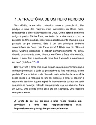 1. A TRAJETÓRIA DE UM FILHO PERDIDO
Sem dúvida, a narrativa conhecida como a parábola do filho
pródigo é uma das histórias mais fascinantes da Bíblia. Nela,
constatamos o amor extravagante de Deus. Como aprendi com meu
amigo e pastor Carlito Paes, ao invés de a chamarmos como a
parábola do filho pródigo, poderíamos acertadamente chamá-la de a
parábola do pai amoroso. Este é um dos principais atributos
comunicáveis de Deus, pois Ele é amor! A Bíblia nos diz: “Deus é
amor. Quando passamos a habitar permanentemente no amor,
vivendo uma vida de amor, vivemos em Deus e Deus vive em nós.
Assim, o amor tem o controle da casa, fica à vontade e amadurece
em nós.” (1 João 4.17)[ 3 ]
Convido você a olhar para essa história, repleta de ensinamentos e
verdades profundas, a partir da perspectiva do filho mais novo, o filho
perdido. Em uma leitura mais direta do texto, é fácil notar a rebeldia
desse rapaz e a resposta de um pai disposto a amar e esperar o
retorno do seu filho. Aquele rapaz foi incrivelmente ousado ao pedir
sua parte na herança, estando seu pai ainda vivo, um absurdo! Para
um judeu, uma atitude como essa era um sacrilégio, uma desonra
sem precedentes.
A tarefa de ser pai ou mãe é uma nobre missão, um
privilégio e uma das responsabilidades mais
impressionantes que alguém pode experimentar.
 