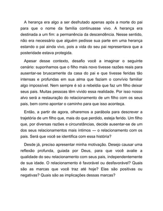 A herança era algo a ser desfrutado apenas após a morte do pai
para que o nome da família continuasse vivo. A herança era
destinada a um fim: a permanência da descendência. Nesse sentido,
não era necessário que alguém pedisse sua parte em uma herança
estando o pai ainda vivo, pois a vida do seu pai representava que a
posteridade estava protegida.
Apesar desse contexto, desafio você a imaginar o seguinte
cenário: suponhamos que o filho mais novo tivesse razões reais para
ausentar-se bruscamente da casa do pai e que tivesse feridas tão
intensas e profundas em sua alma que faziam o convívio familiar
algo impossível. Nem sempre é só a rebeldia que faz um filho deixar
seus pais. Muitas pessoas têm vivido essa realidade. Por isso nosso
alvo será a restauração do relacionamento de um filho com os seus
pais, bem como apontar o caminho para que isso aconteça.
Então, a partir de agora, olharemos a parábola para descrever a
trajetória de um filho que, mais do que perdido, esteja ferido. Um filho
que, por diversas razões e circunstâncias, decide ausentar-se de um
dos seus relacionamentos mais íntimos ― o relacionamento com os
pais. Será que você se identifica com essa história?
Desde já, preciso apresentar minha motivação. Desejo causar uma
reflexão profunda, guiada por Deus, para que você avalie a
qualidade do seu relacionamento com seus pais, independentemente
de sua idade. O relacionamento é favorável ou desfavorável? Quais
são as marcas que você traz até hoje? Elas são positivas ou
negativas? Quais são as implicações dessas marcas?
 