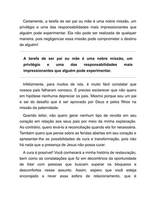 Certamente, a tarefa de ser pai ou mãe é uma nobre missão, um
privilégio e uma das responsabilidades mais impressionantes que
alguém pode experimentar. Ela não pode ser realizada de qualquer
maneira, pois negligenciar essa missão pode comprometer o destino
de alguém!
A tarefa de ser pai ou mãe é uma nobre missão, um
privilégio e uma das responsabilidades mais
impressionantes que alguém pode experimentar.
Infelizmente, para muitos de nós, é muito fácil constatar que
nossos pais falharam conosco. É preciso esclarecer que não quero
em hipótese nenhuma depreciar os pais. Mesmo porque sou um pai
e sei do desafio que é ser aprovado por Deus e pelos filhos na
missão da paternidade.
Querido leitor, não quero gerar nenhum tipo de revolta em seu
coração em relação aos seus pais por meio da minha explanação.
Ao contrário, quero levá-lo à reconciliação quando ela for necessária.
Também quero que pense sobre as feridas abertas em seu coração e
apresentar-lhe as possibilidades de cura e transformação, pois não
há nada que a presença de Jesus não possa curar.
A cura é possível! Você conhecerá a minha história de restauração,
bem como as constatações que fiz em decorrência da oportunidade
de lidar com pessoas que buscam superar os bloqueios e
desconfortos nesse assunto. Assim, espero que você esteja
encorajado a rever essa esfera de relacionamento, que é
 