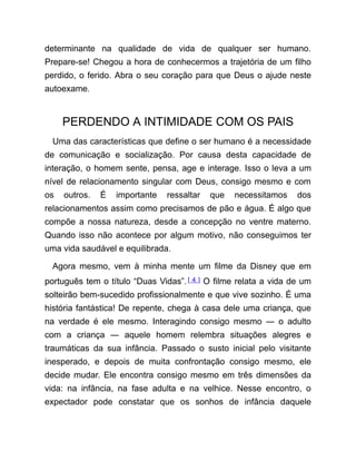 determinante na qualidade de vida de qualquer ser humano.
Prepare-se! Chegou a hora de conhecermos a trajetória de um filho
perdido, o ferido. Abra o seu coração para que Deus o ajude neste
autoexame.
PERDENDO A INTIMIDADE COM OS PAIS
Uma das características que define o ser humano é a necessidade
de comunicação e socialização. Por causa desta capacidade de
interação, o homem sente, pensa, age e interage. Isso o leva a um
nível de relacionamento singular com Deus, consigo mesmo e com
os outros. É importante ressaltar que necessitamos dos
relacionamentos assim como precisamos de pão e água. É algo que
compõe a nossa natureza, desde a concepção no ventre materno.
Quando isso não acontece por algum motivo, não conseguimos ter
uma vida saudável e equilibrada.
Agora mesmo, vem à minha mente um filme da Disney que em
português tem o título “Duas Vidas”.[ 4 ] O filme relata a vida de um
solteirão bem-sucedido profissionalmente e que vive sozinho. É uma
história fantástica! De repente, chega à casa dele uma criança, que
na verdade é ele mesmo. Interagindo consigo mesmo ― o adulto
com a criança ― aquele homem relembra situações alegres e
traumáticas da sua infância. Passado o susto inicial pelo visitante
inesperado, e depois de muita confrontação consigo mesmo, ele
decide mudar. Ele encontra consigo mesmo em três dimensões da
vida: na infância, na fase adulta e na velhice. Nesse encontro, o
expectador pode constatar que os sonhos de infância daquele
 