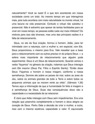 naturalmente? Você se isola! É o que tem acontecido em nossa
sociedade como um todo. Ao mesmo tempo em que interagimos
mais, pois tudo acontece com mais naturalidade no mundo virtual, há
uma lacuna na vida presencial. Contudo o virtual não substitui o
presencial. Não é estranho que apesar de tantas facilidades para se
viver em nosso tempo, as pessoas estão cada vez mais infelizes? Os
motivos para isso são diversos, mas uma das principais razões é a
falta de relacionamento.
Deus, no ato da Sua criação, formou o homem, Adão, para ter
intimidade com a natureza, com a mulher e, em especial, com Ele.
Deus proporcionou o mesmo para Eva. Vale ressaltar que a base
para o relacionamento com os outros precisa vir do próprio Deus ― a
esfera mais importante de relacionamento que alguém pode
experimentar. Deus é um Deus de relacionamento. Quando vemos o
verbo “façamos” no gênesis da criação, notamos que Deus interagia
com Ele mesmo (Deus Pai, Filho e Espírito Santo): “Então disse
Deus: Façamos o homem à nossa imagem, conforme a nossa
semelhança. Domine ele sobre os peixes do mar, sobre as aves do
céu, sobre os animais grandes de toda a Terra e sobre todos os
pequenos animais que se movem rente ao chão”. (Gênesis 1.26)
Temos aqui a informação de que a humanidade foi feita à imagem e
à semelhança de Deus. Duas das consequências disso são a
capacidade e a necessidade de se relacionar.
É claro que Adão interagia com Deus sem impedimentos. Era uma
relação que preenchia completamente o homem e dava alegria ao
coração de Deus. Partiu Dele a decisão de criar a mulher, a outra,
mas com a mesma essência, capacidade e valor. É equivocado
 