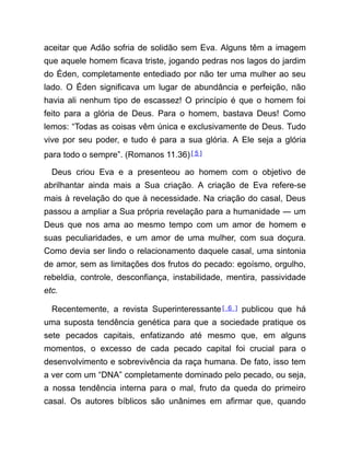aceitar que Adão sofria de solidão sem Eva. Alguns têm a imagem
que aquele homem ficava triste, jogando pedras nos lagos do jardim
do Éden, completamente entediado por não ter uma mulher ao seu
lado. O Éden significava um lugar de abundância e perfeição, não
havia ali nenhum tipo de escassez! O princípio é que o homem foi
feito para a glória de Deus. Para o homem, bastava Deus! Como
lemos: “Todas as coisas vêm única e exclusivamente de Deus. Tudo
vive por seu poder, e tudo é para a sua glória. A Ele seja a glória
para todo o sempre”. (Romanos 11.36)[ 5 ]
Deus criou Eva e a presenteou ao homem com o objetivo de
abrilhantar ainda mais a Sua criação. A criação de Eva refere-se
mais à revelação do que à necessidade. Na criação do casal, Deus
passou a ampliar a Sua própria revelação para a humanidade ― um
Deus que nos ama ao mesmo tempo com um amor de homem e
suas peculiaridades, e um amor de uma mulher, com sua doçura.
Como devia ser lindo o relacionamento daquele casal, uma sintonia
de amor, sem as limitações dos frutos do pecado: egoísmo, orgulho,
rebeldia, controle, desconfiança, instabilidade, mentira, passividade
etc.
Recentemente, a revista Superinteressante[ 6 ] publicou que há
uma suposta tendência genética para que a sociedade pratique os
sete pecados capitais, enfatizando até mesmo que, em alguns
momentos, o excesso de cada pecado capital foi crucial para o
desenvolvimento e sobrevivência da raça humana. De fato, isso tem
a ver com um “DNA” completamente dominado pelo pecado, ou seja,
a nossa tendência interna para o mal, fruto da queda do primeiro
casal. Os autores bíblicos são unânimes em afirmar que, quando
 