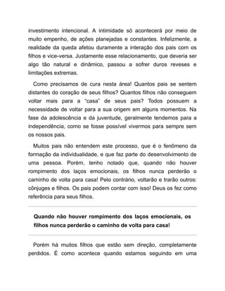 investimento intencional. A intimidade só acontecerá por meio de
muito empenho, de ações planejadas e constantes. Infelizmente, a
realidade da queda afetou duramente a interação dos pais com os
filhos e vice-versa. Justamente esse relacionamento, que deveria ser
algo tão natural e dinâmico, passou a sofrer duros reveses e
limitações extremas.
Como precisamos de cura nesta área! Quantos pais se sentem
distantes do coração de seus filhos? Quantos filhos não conseguem
voltar mais para a “casa” de seus pais? Todos possuem a
necessidade de voltar para a sua origem em alguns momentos. Na
fase da adolescência e da juventude, geralmente tendemos para a
independência, como se fosse possível vivermos para sempre sem
os nossos pais.
Muitos pais não entendem este processo, que é o fenômeno da
formação da individualidade, e que faz parte do desenvolvimento de
uma pessoa. Porém, tenho notado que, quando não houver
rompimento dos laços emocionais, os filhos nunca perderão o
caminho de volta para casa! Pelo contrário, voltarão e trarão outros:
cônjuges e filhos. Os pais podem contar com isso! Deus os fez como
referência para seus filhos.
Quando não houver rompimento dos laços emocionais, os
filhos nunca perderão o caminho de volta para casa!
Porém há muitos filhos que estão sem direção, completamente
perdidos. É como acontece quando estamos seguindo em uma
 