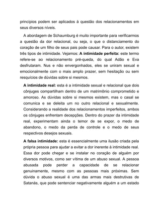 princípios podem ser aplicados à questão dos relacionamentos em
seus diversos níveis.
A abordagem de Schaumburg é muito importante para verificarmos
a questão da dor relacional, ou seja, o que o distanciamento do
coração de um filho de seus pais pode causar. Para o autor, existem
três tipos de intimidade. Vejamos: A intimidade perfeita: este termo
refere-se ao relacionamento pré-queda, do qual Adão e Eva
desfrutaram. Nus e não envergonhados, eles se uniram sexual e
emocionalmente com o mais amplo prazer, sem hesitação ou sem
resquícios de dúvidas sobre si mesmos.
A intimidade real: esta é a intimidade sexual e relacional que dois
cônjuges compartilham dentro de um matrimônio comprometido e
amoroso. As dúvidas sobre si mesmos existem, mas o casal se
comunica e se deleita um no outro relacional e sexualmente.
Considerando a realidade dos relacionamentos imperfeitos, ambos
os cônjuges enfrentam decepções. Dentro do prazer da intimidade
real, experimentam ainda o temor de se expor, o medo de
abandono, o medo da perda de controle e o medo de seus
respectivos desejos sexuais.
A falsa intimidade: esta é essencialmente uma ilusão criada pela
própria pessoa para ajudar a evitar a dor inerente à intimidade real.
Essa dor pode chegar e se instalar no coração de alguém por
diversos motivos, como ser vítima de um abuso sexual. A pessoa
abusada pode perder a capacidade de se relacionar
genuinamente, mesmo com as pessoas mais próximas. Sem
dúvida o abuso sexual é uma das armas mais destrutivas de
Satanás, que pode sentenciar negativamente alguém a um estado
 