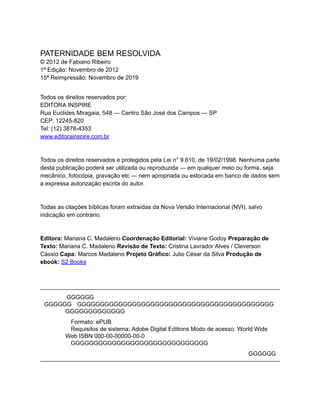 GGGGGG
PATERNIDADE BEM RESOLVIDA
© 2012 de Fabiano Ribeiro
1ª Edição: Novembro de 2012
15ª Reimpressão: Novembro de 2019
Todos os direitos reservados por:
EDITORA INSPIRE
Rua Euclides Miragaia, 548 ― Centro São José dos Campos ― SP
CEP: 12245-820
Tel: (12) 3878-4353
www.editorainspire.com.br
Todos os direitos reservados e protegidos pela Lei n° 9.610, de 19/02/1998. Nenhuma parte
desta publicação poderá ser utilizada ou reproduzida ― em qualquer meio ou forma, seja
mecânico, fotocópia, gravação etc ― nem apropriada ou estocada em banco de dados sem
a expressa autorização escrita do autor.
Todas as citações bíblicas foram extraídas da Nova Versão Internacional (NVI), salvo
indicação em contrário.
Editora: Mariana C. Madaleno Coordenação Editorial: Viviane Godoy Preparação de
Texto: Mariana C. Madaleno Revisão de Texto: Cristina Lavrador Alves / Cleverson
Cássio Capa: Marcos Madaleno Projeto Gráfico: Julio César da Silva Produção de
ebook: S2 Books
GGGGGG
GGGGGGGGGGGGGGGGGGGGGGGGGGGGGGGGGGGGGGGGGGG
GGGGGGGGGGGGG
Formato: ePUB
Requisitos de sistema: Adobe Digital Editions Modo de acesso: World Wide
Web ISBN 000-00-00000-00-0
GGGGGGGGGGGGGGGGGGGGGGGGGGGGGG
GGGGGG
 