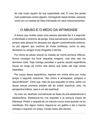 de vida muito aquém da sua capacidade real. É uma das jaulas
mais poderosas contra alguém. Carregando essas feridas, pessoas
vivem em um estado de falsa intimidade em seus relacionamentos.
O ABUSO E O MEDO DA INTIMIDADE
A leitura que muitas vezes uma pessoa abusada faz é a seguinte:
a intimidade é sinônimo de perigo. Esse pensamento vem justamente
porque esta pessoa foi abusada por alguém possivelmente próximo,
ou por alguém que usufruía de muita confiança, como os pais,
familiares ou amigos muito chegados à família.
Fui vítima de abuso sexual na metade da minha primeira infância.
Nunca consegui me livrar daquelas imagens, mas elas não me
dominam mais. Hoje consigo perceber o quanto aquela experiência
trouxe ao longo da minha vida danos que estão até hoje sendo
reparados.
Por causa dessa experiência, registrei em minha alma por muito
tempo o seguinte raciocínio: “Ser íntimo é ameaçador, perigoso e
desconfortável”. Creio que, mais do que sequelas na alma, sofrer um
abuso sexual promove prisões até de ordem espiritual, pois, na
perspectiva bíblica, sexo é um ato espiritual.
Ao meu ver, desfrutei normalmente as fases de pré-adolescência e
adolescência. Destacava-me nos esportes e já possuía traços de
liderança. Porém a sequela de um trauma nunca avisa quando vai se
manifestar. Por algum motivo, dispara-se um gatilho e daí o trauma
começa a requerer um preço, muitas vezes alto demais.
 