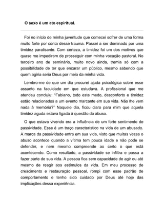 O sexo é um ato espiritual.
Foi no início de minha juventude que comecei sofrer de uma forma
muito forte por conta desse trauma. Passei a ser dominado por uma
timidez paralisante. Com certeza, a timidez foi um dos motivos que
quase me impediram de prosseguir com minha vocação pastoral. No
terceiro ano de seminário, muito novo ainda, tremia só com a
possibilidade de ter que encarar um público, mesmo sabendo que
quem agiria seria Deus por meio da minha vida.
Lembro-me de que um dia procurei ajuda psicológica sobre esse
assunto na faculdade em que estudava. A profissional que me
atendeu concluiu: “Fabiano, todo este medo, desconforto e timidez
estão relacionados a um evento marcante em sua vida. Não lhe vem
nada à memória?” Naquele dia, ficou claro para mim que aquela
timidez aguda estava ligada à questão do abuso.
O que estava vivendo era a influência de um forte sentimento de
passividade. Esse é um traço característico na vida de um abusado.
A marca da passividade entra em sua vida, visto que muitas vezes o
abuso acontece quando a vítima tem pouca idade e não pode se
defender, e nem mesmo compreende ao certo o que está
acontecendo. Como resultado, a passividade se infiltra e passa a
fazer parte de sua vida. A pessoa fica sem capacidade de agir ou até
mesmo de reagir aos estímulos da vida. Em meu processo de
crescimento e restauração pessoal, rompi com esse padrão de
comportamento e tenho sido cuidado por Deus até hoje das
implicações dessa experiência.
 