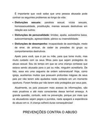 É importante que você saiba que uma pessoa abusada pode
contrair os seguintes problemas ao longo da vida:
Disfunções sexuais: paralisia sexual, vícios sexuais,
homossexualidade, prostituição, manias sexuais destrutivas em
relação aos outros;
Disfunções de personalidade: timidez, apatia, autoestima baixa,
autocomiseração, agressividade, pânico ou insensibilidade;
Disfunções de desempenho: incapacidade de assimilação, medo
de errar, de arriscar, de ceder às pressões do grupo ou
comportamentos destrutivos.
Apelo para você, que é pai ou mãe, para que tome muito, mas
muito cuidado com os seus filhos para que sejam protegidos do
abuso sexual. Sou do tempo em que se uma criança contasse que
estava sendo abusada para o pai ou mãe, ninguém acreditaria. De
fato, essa era uma cegueira de ordem sobrenatural! Hoje, como
igreja, auxiliamos muitos que possuem profundas mágoas de seus
pais por não terem sido ajudados neste contexto em um momento
oportuno. Foram feridos por não terem sido protegidos por seus pais.
Atualmente, os pais possuem mais acesso às informações, são
mais proativos e até mais conscientes dessa terrível ameaça. A
grande questão, contudo, está na prevenção, porque por mais que
os abusadores sejam pegos e punidos, nada apagará a experiência
do abuso em si. A criança sofrerá duras consequências!
PREVENÇÕES CONTRA O ABUSO
 