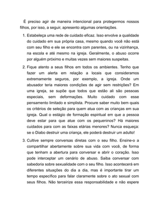 É preciso agir de maneira intencional para protegermos nossos
filhos, por isso, a seguir, apresento algumas orientações.
1. Estabeleça uma rede de cuidado eficaz. Isso envolve a qualidade
do cuidado em sua própria casa, mesmo quando você não está
com seu filho e ele se encontra com parentes, ou na vizinhança,
na escola e até mesmo na igreja. Geralmente, o abuso ocorre
por alguém próximo e muitas vezes sem maiores suspeitas.
2. Fique atento a seus filhos em todos os ambientes. Tenho que
fazer um alerta em relação a locais que consideramos
extremamente seguros, por exemplo, a igreja. Onde um
abusador teria maiores condições de agir sem restrições? Em
uma igreja, se supõe que todos que estão ali são pessoas
especiais, sem deformações. Muito cuidado com esse
pensamento limitado e simplista. Procure saber muito bem quais
os critérios de seleção para quem atua com as crianças em sua
igreja. Qual o estágio de formação espiritual em que a pessoa
deve estar para que atue com os pequeninos? Há maiores
cuidados para com as faixas etárias menores? Nunca esqueça:
se o Diabo destruir uma criança, ele poderá destruir um adulto!
3. Cultive sempre conversas diretas com o seu filho. Ensine-o a
compartilhar abertamente sobre sua vida com você, de forma
que tenham a abertura para conversar e abrir o coração. Isso
pode interceptar um cenário de abuso. Saiba conversar com
sabedoria sobre sexualidade com o seu filho. Isso acontecerá em
diferentes situações do dia a dia, mas é importante tirar um
tempo específico para falar claramente sobre o ato sexual com
seus filhos. Não terceirize essa responsabilidade e não espere
 