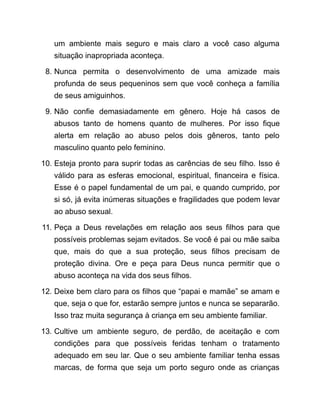 um ambiente mais seguro e mais claro a você caso alguma
situação inapropriada aconteça.
8. Nunca permita o desenvolvimento de uma amizade mais
profunda de seus pequeninos sem que você conheça a família
de seus amiguinhos.
9. Não confie demasiadamente em gênero. Hoje há casos de
abusos tanto de homens quanto de mulheres. Por isso fique
alerta em relação ao abuso pelos dois gêneros, tanto pelo
masculino quanto pelo feminino.
10. Esteja pronto para suprir todas as carências de seu filho. Isso é
válido para as esferas emocional, espiritual, financeira e física.
Esse é o papel fundamental de um pai, e quando cumprido, por
si só, já evita inúmeras situações e fragilidades que podem levar
ao abuso sexual.
11. Peça a Deus revelações em relação aos seus filhos para que
possíveis problemas sejam evitados. Se você é pai ou mãe saiba
que, mais do que a sua proteção, seus filhos precisam de
proteção divina. Ore e peça para Deus nunca permitir que o
abuso aconteça na vida dos seus filhos.
12. Deixe bem claro para os filhos que “papai e mamãe” se amam e
que, seja o que for, estarão sempre juntos e nunca se separarão.
Isso traz muita segurança à criança em seu ambiente familiar.
13. Cultive um ambiente seguro, de perdão, de aceitação e com
condições para que possíveis feridas tenham o tratamento
adequado em seu lar. Que o seu ambiente familiar tenha essas
marcas, de forma que seja um porto seguro onde as crianças
 