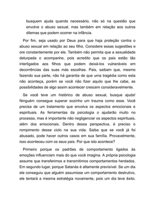 busquem ajuda quando necessário, não só na questão que
envolve o abuso sexual, mas também em relação aos outros
dilemas que podem ocorrer na infância.
Por fim, seja usado por Deus para que haja proteção contra o
abuso sexual em relação ao seu filho. Considere essas sugestões e
ore constantemente por ele. Também não permita que a sexualidade
deturpada o acompanhe, pois acredito que os pais estão tão
interligados aos filhos que podem deixá-los vulneráveis em
decorrências das suas más escolhas. Pais, saibam que, mesmo
fazendo sua parte, não há garantia de que uma tragédia como esta
não aconteça, porém se você não fizer aquilo que lhe cabe, as
possibilidades de algo assim acontecer crescem consideravelmente.
Se você teve um histórico de abuso sexual, busque ajuda!
Ninguém consegue superar sozinho um trauma como esse. Você
precisa de um tratamento que envolva os aspectos emocionais e
espirituais. As ferramentas da psicologia o ajudarão muito no
processo, mas é importante não negligenciar os aspectos espirituais,
além dos emocionais. Dentro dessa perspectiva, é preciso o
rompimento desse ciclo na sua vida. Saiba que se você já foi
abusado, pode haver outros casos em sua família. Provavelmente,
isso aconteceu com os seus pais. Por que isto acontece?
Primeiro porque os padrões de comportamento ligados às
emoções influenciam mais do que você imagina. A própria psicologia
assume que transferimos e transmitimos comportamentos herdados.
Em segundo lugar, porque Satanás é altamente previsível. Se um dia
ele conseguiu que alguém assumisse um comportamento destrutivo,
ele tentará a mesma estratégia novamente, pois um dia teve êxito.
 